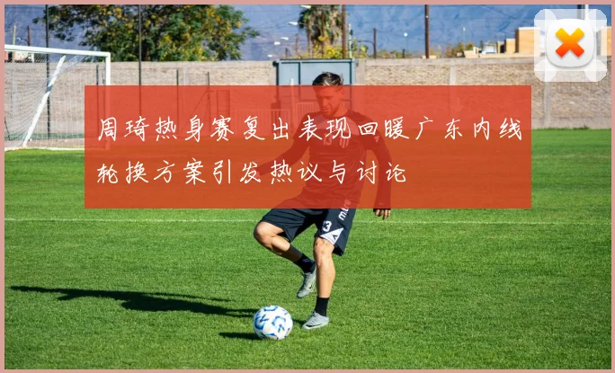周琦热身赛复出表现回暖广东内线轮换方案引发热议与讨论