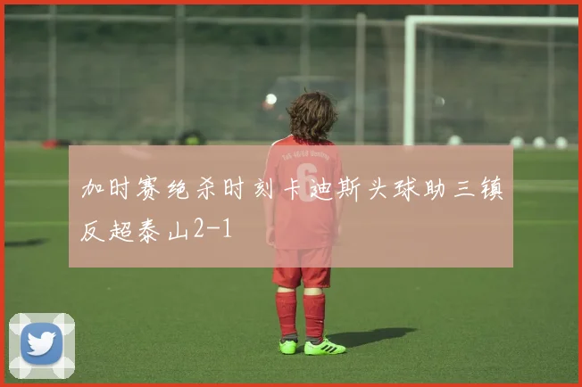 加时赛绝杀时刻卡迪斯头球助三镇反超泰山2-1