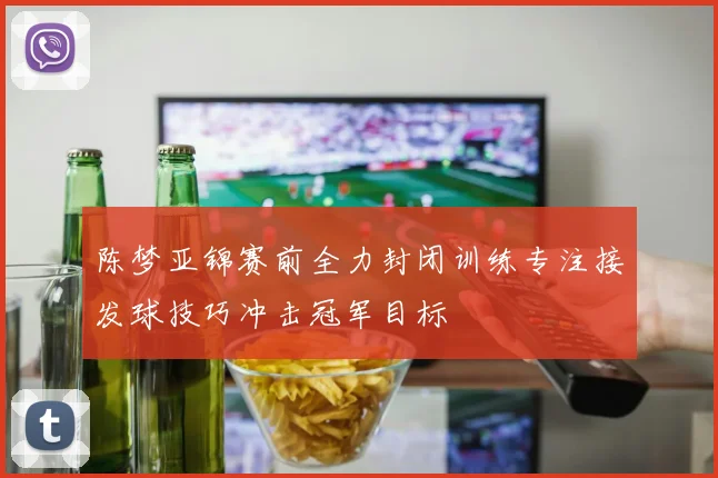 陈梦亚锦赛前全力封闭训练专注接发球技巧冲击冠军目标