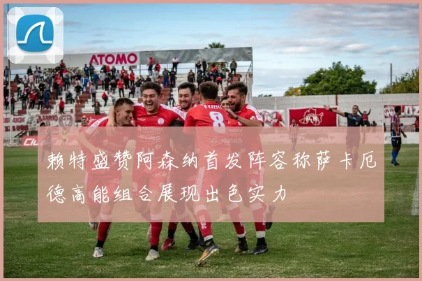 赖特盛赞阿森纳首发阵容称萨卡厄德高能组合展现出色实力