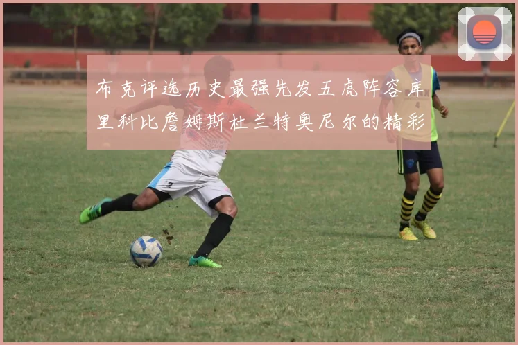布克评选历史最强先发五虎阵容库里科比詹姆斯杜兰特奥尼尔的精彩分析
