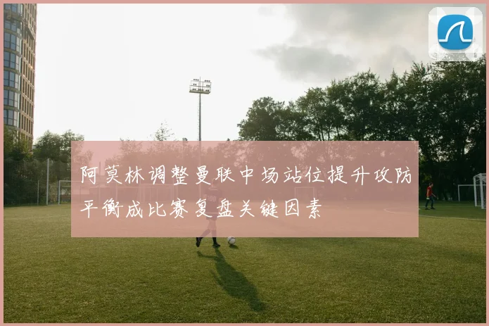 阿莫林调整曼联中场站位提升攻防平衡成比赛复盘关键因素